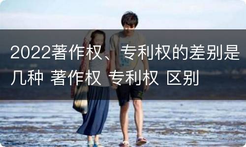 2022著作权、专利权的差别是几种 著作权 专利权 区别
