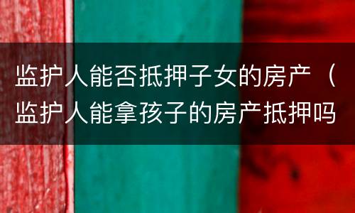 监护人能否抵押子女的房产（监护人能拿孩子的房产抵押吗）