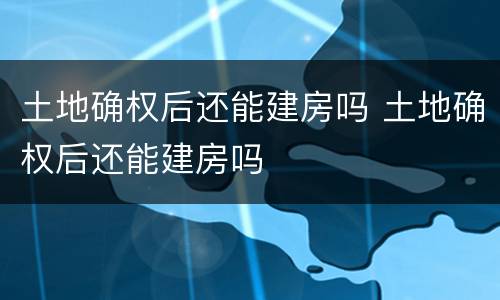土地确权后还能建房吗 土地确权后还能建房吗