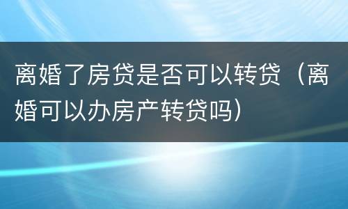 离婚了房贷是否可以转贷（离婚可以办房产转贷吗）