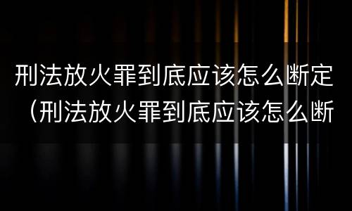 刑法放火罪到底应该怎么断定（刑法放火罪到底应该怎么断定呢）