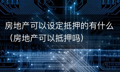 房地产可以设定抵押的有什么（房地产可以抵押吗）