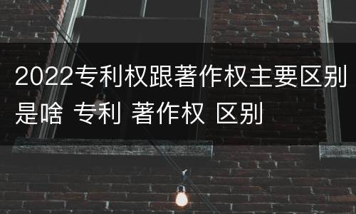 2022专利权跟著作权主要区别是啥 专利 著作权 区别