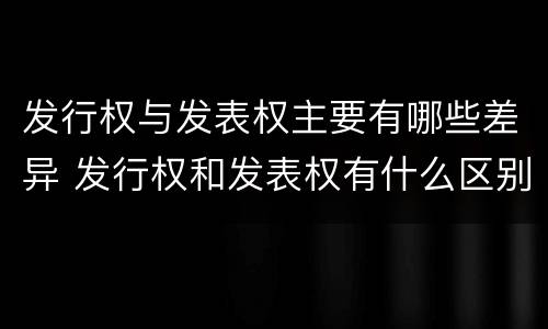 发行权与发表权主要有哪些差异 发行权和发表权有什么区别