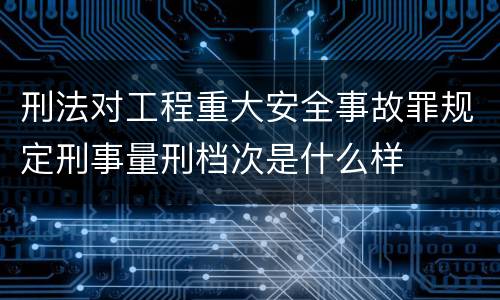 刑法对工程重大安全事故罪规定刑事量刑档次是什么样