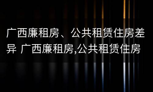 广西廉租房、公共租赁住房差异 广西廉租房,公共租赁住房差异大吗