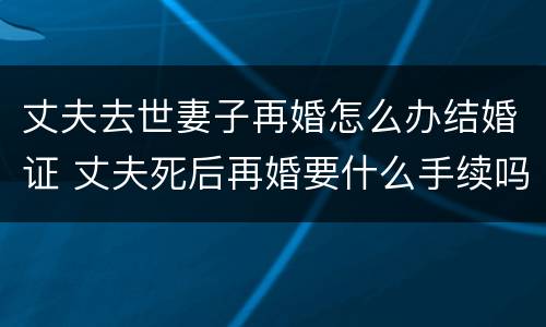 丈夫去世妻子再婚怎么办结婚证 丈夫死后再婚要什么手续吗
