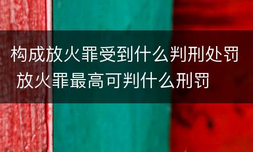 构成放火罪受到什么判刑处罚 放火罪最高可判什么刑罚