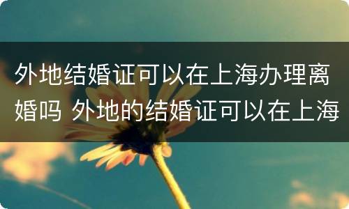 外地结婚证可以在上海办理离婚吗 外地的结婚证可以在上海补办吗
