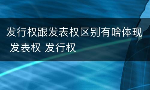 发行权跟发表权区别有啥体现 发表权 发行权