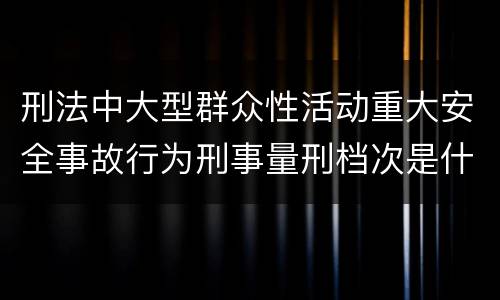刑法中大型群众性活动重大安全事故行为刑事量刑档次是什么