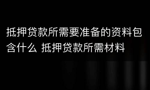 抵押贷款所需要准备的资料包含什么 抵押贷款所需材料