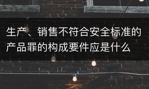 生产、销售不符合安全标准的产品罪的构成要件应是什么