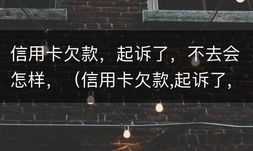 信用卡欠款，起诉了，不去会怎样，（信用卡欠款,起诉了,不去会怎样呢）