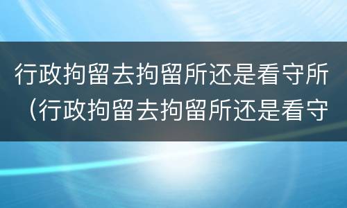 行政拘留去拘留所还是看守所（行政拘留去拘留所还是看守所好）