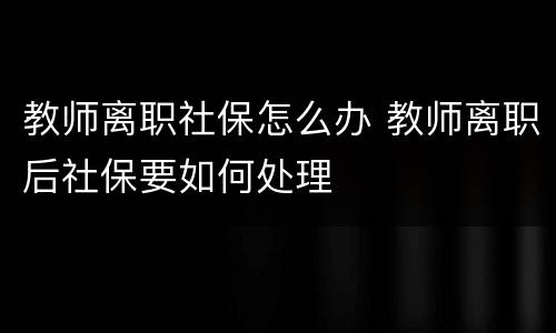 教师离职社保怎么办 教师离职后社保要如何处理