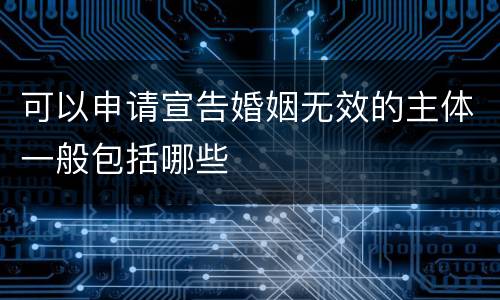 可以申请宣告婚姻无效的主体一般包括哪些