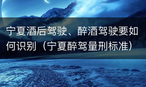 宁夏酒后驾驶、醉酒驾驶要如何识别（宁夏醉驾量刑标准）