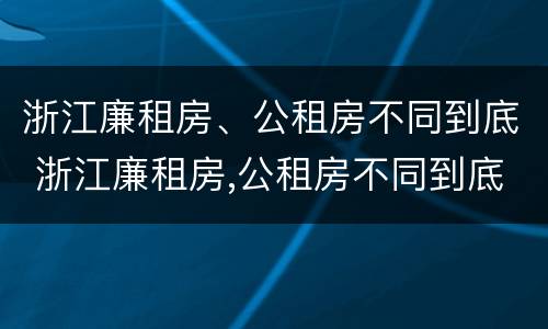 浙江廉租房、公租房不同到底 浙江廉租房,公租房不同到底怎么办