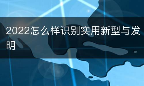 2022怎么样识别实用新型与发明