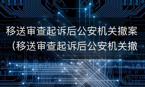 移送审查起诉后公安机关撤案（移送审查起诉后公安机关撤案了）