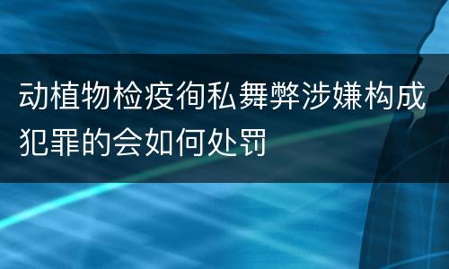 动植物检疫徇私舞弊涉嫌构成犯罪的会如何处罚