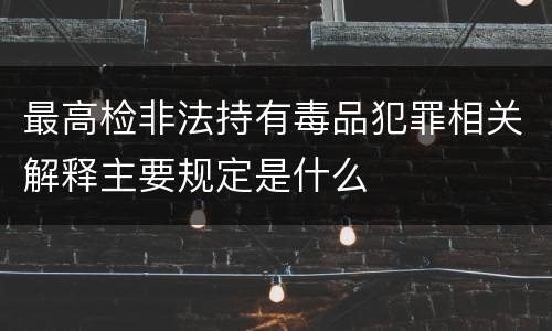 最高检非法持有毒品犯罪相关解释主要规定是什么