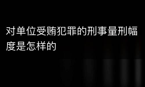 对单位受贿犯罪的刑事量刑幅度是怎样的