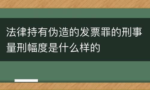 法律持有伪造的发票罪的刑事量刑幅度是什么样的