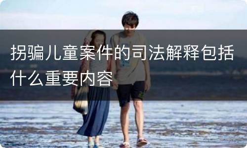 拐骗儿童案件的司法解释包括什么重要内容
