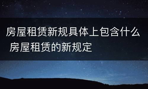 房屋租赁新规具体上包含什么 房屋租赁的新规定