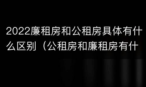2022廉租房和公租房具体有什么区别（公租房和廉租房有什么区别?2019年的）