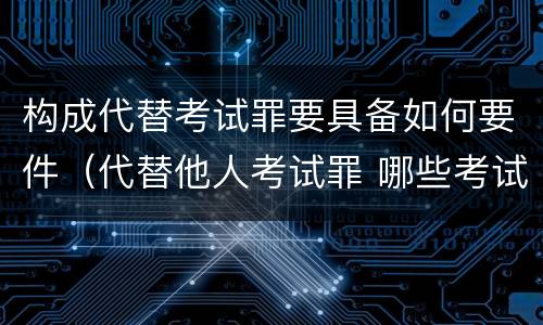 构成代替考试罪要具备如何要件（代替他人考试罪 哪些考试）