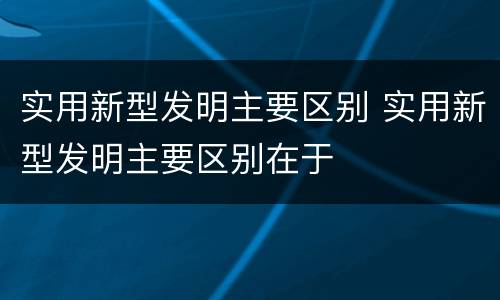 实用新型发明主要区别 实用新型发明主要区别在于