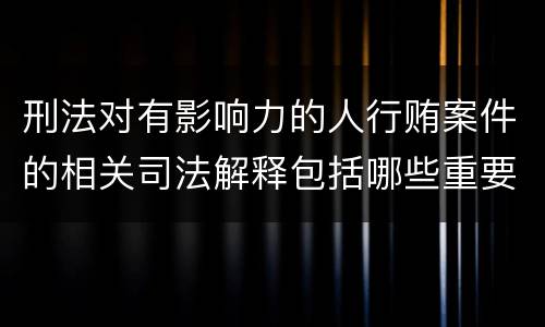 刑法对有影响力的人行贿案件的相关司法解释包括哪些重要规定