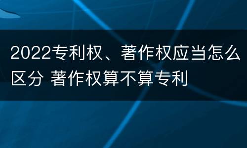2022专利权、著作权应当怎么区分 著作权算不算专利