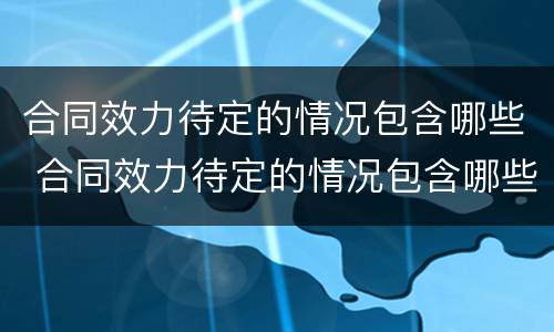 合同效力待定的情况包含哪些 合同效力待定的情况包含哪些内容
