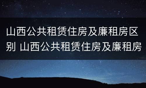 山西公共租赁住房及廉租房区别 山西公共租赁住房及廉租房区别是什么