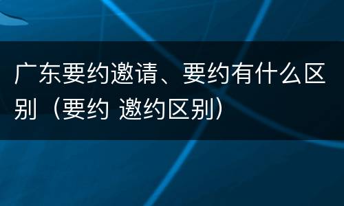 广东要约邀请、要约有什么区别（要约 邀约区别）