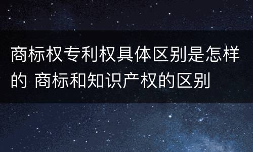 商标权专利权具体区别是怎样的 商标和知识产权的区别