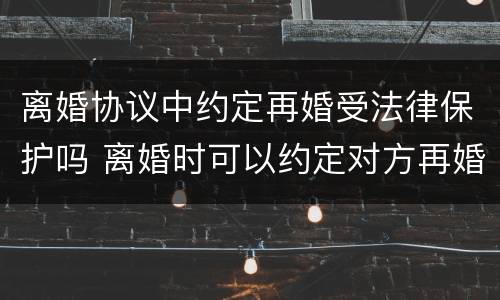 离婚协议中约定再婚受法律保护吗 离婚时可以约定对方再婚赔偿