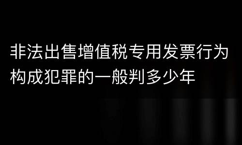 非法出售增值税专用发票行为构成犯罪的一般判多少年