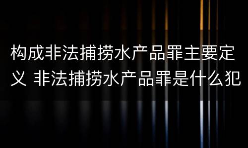 构成非法捕捞水产品罪主要定义 非法捕捞水产品罪是什么犯罪类型