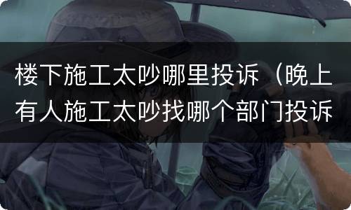 楼下施工太吵哪里投诉（晚上有人施工太吵找哪个部门投诉）
