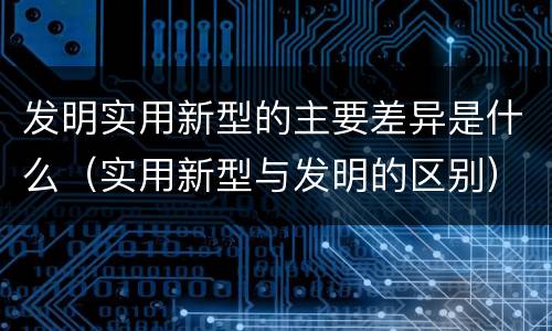 发明实用新型的主要差异是什么（实用新型与发明的区别）