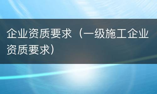企业资质要求（一级施工企业资质要求）