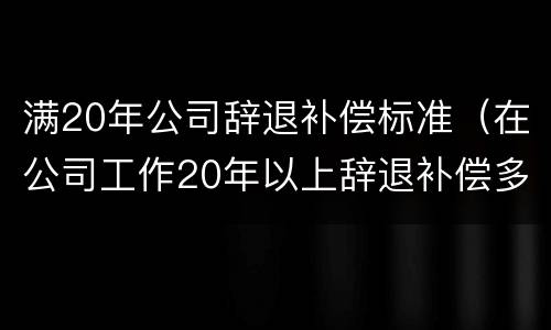 满20年公司辞退补偿标准（在公司工作20年以上辞退补偿多少）