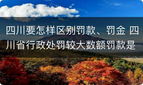 四川要怎样区别罚款、罚金 四川省行政处罚较大数额罚款是多少