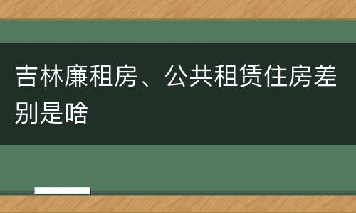 吉林廉租房、公共租赁住房差别是啥