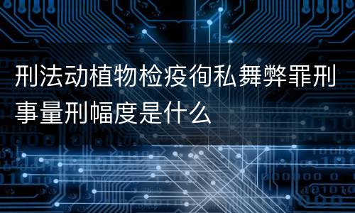刑法动植物检疫徇私舞弊罪刑事量刑幅度是什么